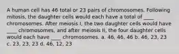 A human cell has 46 total or 23 pairs of chromosomes. Following mitosis, the daughter cells would each have a total of ____ chromosomes. After meiosis I, the two daughter cells would have ____ chromosomes, and after meiosis II, the four daughter cells would each have ____ chromosomes. a. 46, 46, 46 b. 46, 23, 23 c. 23, 23, 23 d. 46, 12, 23