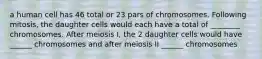 a human cell has 46 total or 23 pars of chromosomes. Following mitosis, the daughter cells would each have a total of ________ chromosomes. After meiosis I, the 2 daughter cells would have ______ chromosomes and after meiosis II ______ chromosomes