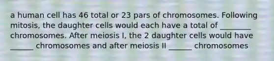 a human cell has 46 total or 23 pars of chromosomes. Following mitosis, the daughter cells would each have a total of ________ chromosomes. After meiosis I, the 2 daughter cells would have ______ chromosomes and after meiosis II ______ chromosomes