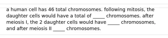 a human cell has 46 total chromosomes. following mitosis, the daughter cells would have a total of _____ chromosomes. after meiosis I, the 2 daughter cells would have _____ chromosomes, and after meiosis II _____ chromosomes.