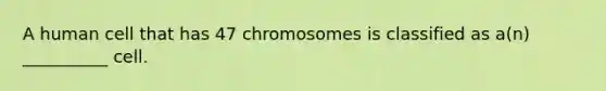 A human cell that has 47 chromosomes is classified as a(n) __________ cell.