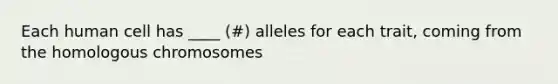 Each human cell has ____ (#) alleles for each trait, coming from the homologous chromosomes