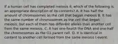 If a human cell has completed meiosis II, which of the following is an appropriate description of its contents? A. It has half the amount of chromosomes as the cell that began meiosis B. It has the same number of chromosomes as the cell that began meiosis, but each of them has different alleles than another cell from the same meiosis. C. It has one-fourth the DNA and one-half the chromosomes as the G1 parent cell. D. It is identical in content to another cell formed from the same meiosis I event.