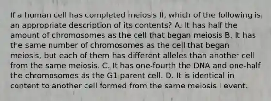 If a human cell has completed meiosis II, which of the following is an appropriate description of its contents? A. It has half the amount of chromosomes as the cell that began meiosis B. It has the same number of chromosomes as the cell that began meiosis, but each of them has different alleles than another cell from the same meiosis. C. It has one-fourth the DNA and one-half the chromosomes as the G1 parent cell. D. It is identical in content to another cell formed from the same meiosis I event.