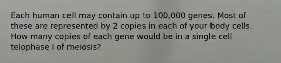 Each human cell may contain up to 100,000 genes. Most of these are represented by 2 copies in each of your body cells. How many copies of each gene would be in a single cell telophase I of meiosis?