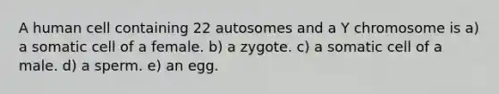 A human cell containing 22 autosomes and a Y chromosome is a) a somatic cell of a female. b) a zygote. c) a somatic cell of a male. d) a sperm. e) an egg.