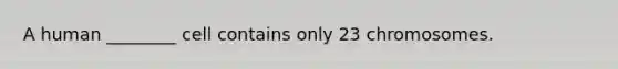 A human ________ cell contains only 23 chromosomes.