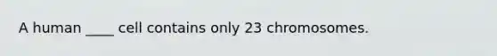 A human ____ cell contains only 23 chromosomes.