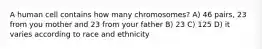 A human cell contains how many chromosomes? A) 46 pairs, 23 from you mother and 23 from your father B) 23 C) 125 D) it varies according to race and ethnicity