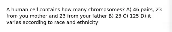 A human cell contains how many chromosomes? A) 46 pairs, 23 from you mother and 23 from your father B) 23 C) 125 D) it varies according to race and ethnicity