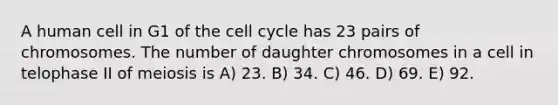 A human cell in G1 of the cell cycle has 23 pairs of chromosomes. The number of daughter chromosomes in a cell in telophase II of meiosis is A) 23. B) 34. C) 46. D) 69. E) 92.