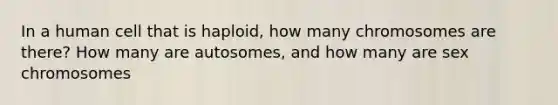 In a human cell that is haploid, how many chromosomes are there? How many are autosomes, and how many are sex chromosomes