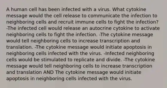 A human cell has been infected with a virus. What cytokine message would the cell release to communicate the infection to neighboring cells and recruit immune cells to fight the infection? -The infected cell would release an autocrine cytokine to activate neighboring cells to fight the infection. -The cytokine message would tell neighboring cells to increase transcription and translation. -The cytokine message would initiate apoptosis in neighboring cells infected with the virus. -Infected neighboring cells would be stimulated to replicate and divide. -The cytokine message would tell neighboring cells to increase transcription and translation AND The cytokine message would initiate apoptosis in neighboring cells infected with the virus.