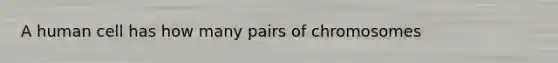 A human cell has how many pairs of chromosomes