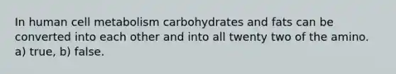 In human cell metabolism carbohydrates and fats can be converted into each other and into all twenty two of the amino. a) true, b) false.