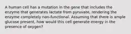 A human cell has a mutation in the gene that includes the enzyme that generates lactate from pyruvate, rendering the enzyme completely non-functional. Assuming that there is ample glucose present, how would this cell generate energy in the presence of oxygen?