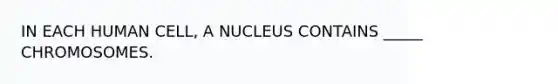 IN EACH HUMAN CELL, A NUCLEUS CONTAINS _____ CHROMOSOMES.