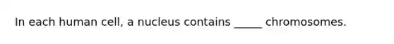 In each human cell, a nucleus contains _____ chromosomes.