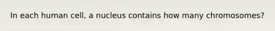 In each human cell, a nucleus contains how many chromosomes?