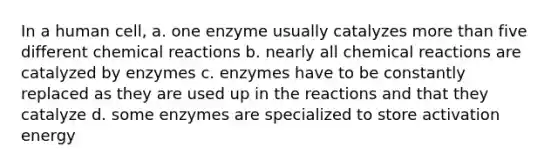 In a human cell, a. one enzyme usually catalyzes more than five different chemical reactions b. nearly all chemical reactions are catalyzed by enzymes c. enzymes have to be constantly replaced as they are used up in the reactions and that they catalyze d. some enzymes are specialized to store activation energy