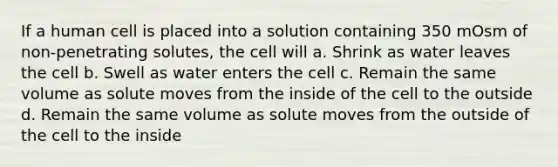 If a human cell is placed into a solution containing 350 mOsm of non-penetrating solutes, the cell will a. Shrink as water leaves the cell b. Swell as water enters the cell c. Remain the same volume as solute moves from the inside of the cell to the outside d. Remain the same volume as solute moves from the outside of the cell to the inside