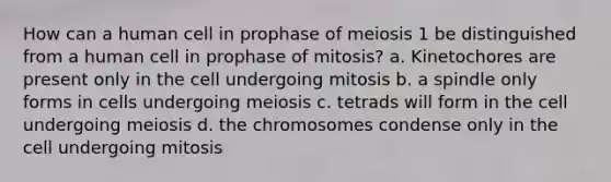 How can a human cell in prophase of meiosis 1 be distinguished from a human cell in prophase of mitosis? a. Kinetochores are present only in the cell undergoing mitosis b. a spindle only forms in cells undergoing meiosis c. tetrads will form in the cell undergoing meiosis d. the chromosomes condense only in the cell undergoing mitosis