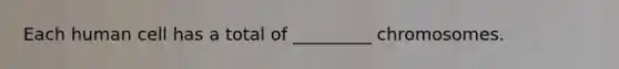 Each human cell has a total of _________ chromosomes.