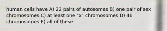 human cells have A) 22 pairs of autosomes B) one pair of sex chromosomes C) at least one "x" chromosomes D) 46 chromosomes E) all of these