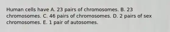 Human cells have A. 23 pairs of chromosomes. B. 23 chromosomes. C. 46 pairs of chromosomes. D. 2 pairs of sex chromosomes. E. 1 pair of autosomes.