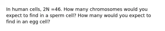 In human cells, 2N =46. How many chromosomes would you expect to find in a sperm cell? How many would you expect to find in an egg cell?