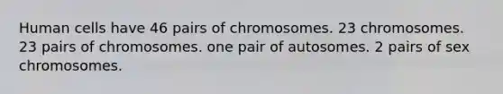 Human cells have 46 pairs of chromosomes. 23 chromosomes. 23 pairs of chromosomes. one pair of autosomes. 2 pairs of sex chromosomes.