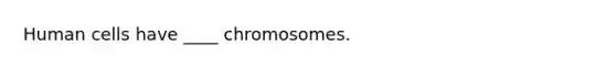 Human cells have ____ chromosomes.