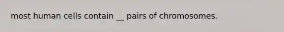 most human cells contain __ pairs of chromosomes.