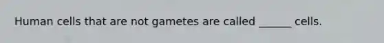 Human cells that are not gametes are called ______ cells.