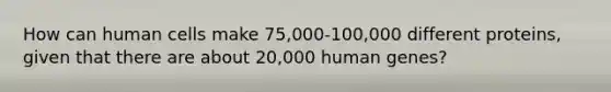 How can human cells make 75,000-100,000 different proteins, given that there are about 20,000 human genes?