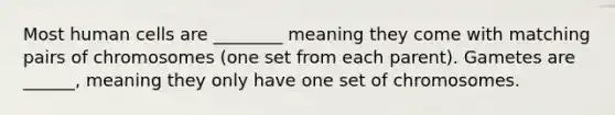 Most human cells are ________ meaning they come with matching pairs of chromosomes (one set from each parent). Gametes are ______, meaning they only have one set of chromosomes.