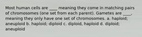 Most human cells are ____ meaning they come in matching pairs of chromosomes (one set from each parent). Gametes are ____, meaning they only have one set of chromosomes. a. haploid; aneuploid b. haploid; diploid c. diploid, haploid d. diploid; aneuploid