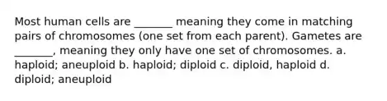 Most human cells are _______ meaning they come in matching pairs of chromosomes (one set from each parent). Gametes are _______, meaning they only have one set of chromosomes. a. haploid; aneuploid b. haploid; diploid c. diploid, haploid d. diploid; aneuploid