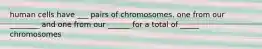 human cells have ___ pairs of chromosomes. one from our ________ and one from our ______ for a total of _____ chromosomes