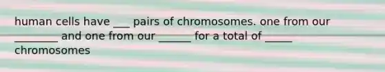 human cells have ___ pairs of chromosomes. one from our ________ and one from our ______ for a total of _____ chromosomes