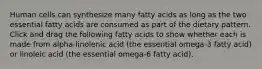 Human cells can synthesize many fatty acids as long as the two essential fatty acids are consumed as part of the dietary pattern. Click and drag the following fatty acids to show whether each is made from alpha-linolenic acid (the essential omega-3 fatty acid) or linoleic acid (the essential omega-6 fatty acid).