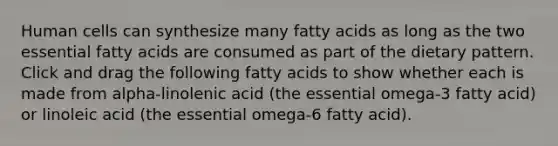 Human cells can synthesize many fatty acids as long as the two essential fatty acids are consumed as part of the dietary pattern. Click and drag the following fatty acids to show whether each is made from alpha-linolenic acid (the essential omega-3 fatty acid) or linoleic acid (the essential omega-6 fatty acid).