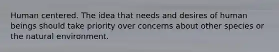 Human centered. The idea that needs and desires of human beings should take priority over concerns about other species or the natural environment.