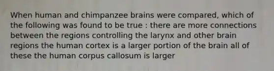 When human and chimpanzee brains were compared, which of the following was found to be true : there are more connections between the regions controlling the larynx and other brain regions the human cortex is a larger portion of the brain all of these the human corpus callosum is larger