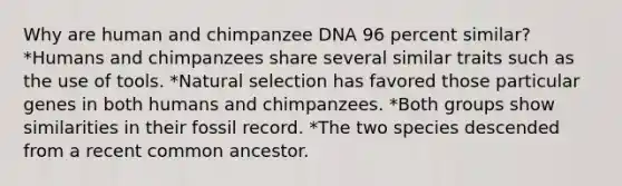 Why are human and chimpanzee DNA 96 percent similar? *Humans and chimpanzees share several similar traits such as the use of tools. *Natural selection has favored those particular genes in both humans and chimpanzees. *Both groups show similarities in their fossil record. *The two species descended from a recent common ancestor.