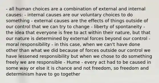 - all human choices are a combination of external and internal causes: - internal causes are our voluntary choices to do something - external causes are the effects of things outside of our control that we can try to change - liberty of spontaneity - the idea that everyone is free to act within their nature, but that our nature is determined by external forces beyond our control - moral responsibility - in this case, when we can't have done other than what we did because of forces outside our control we have lessened responsibility but when we chose to do something freely we are responsible - Hume - every act had to be caused in some way or else it is chance and not freedom, so freedom and determinism have to go together