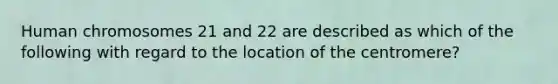 Human chromosomes 21 and 22 are described as which of the following with regard to the location of the centromere?