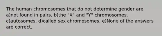 The human chromosomes that do not determine gender are a)not found in pairs. b)the "X" and "Y" chromosomes. c)autosomes. d)called sex chromosomes. e)None of the answers are correct.