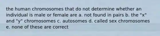 the human chromosomes that do not determine whether an individual is male or female are a. not found in pairs b. the "x" and "y" chromosomes c. autosomes d. called sex chromosomes e. none of these are correct