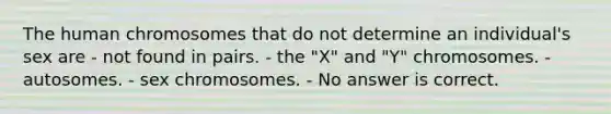 The human chromosomes that do not determine an individual's sex are - not found in pairs. - the "X" and "Y" chromosomes. - autosomes. - sex chromosomes. - No answer is correct.